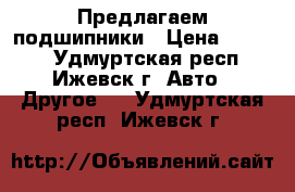 Предлагаем подшипники › Цена ­ 1 000 - Удмуртская респ., Ижевск г. Авто » Другое   . Удмуртская респ.,Ижевск г.